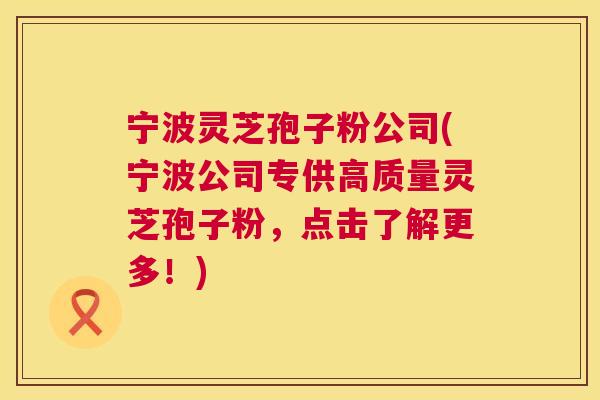 宁波灵芝孢子粉公司(宁波公司专供高质量灵芝孢子粉，点击了解更多！)  第1张