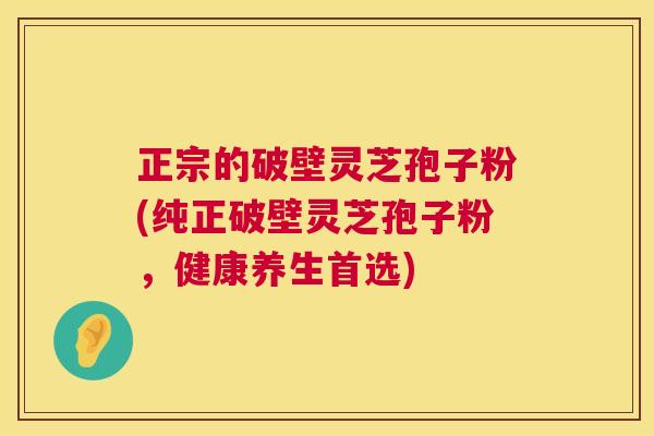 正宗的破壁灵芝孢子粉(纯正破壁灵芝孢子粉,健康养生首选) 第1张 正宗的破壁灵芝孢子粉(纯正破壁灵芝孢子粉,健康养生首选) 第1张