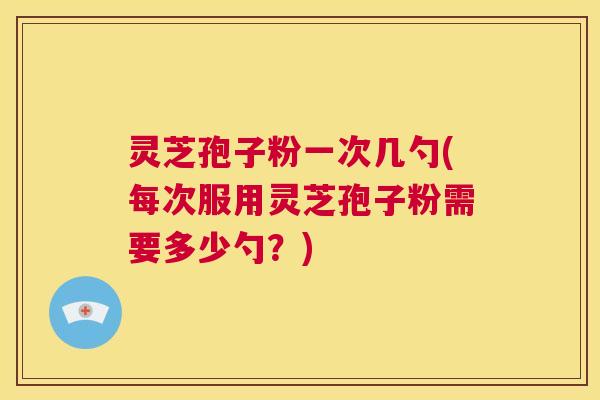 灵芝孢子粉一次几勺(每次服用灵芝孢子粉需要多少勺？)  第1张