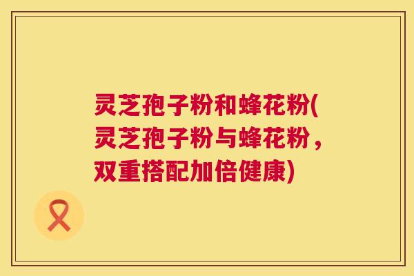 灵芝孢子粉和蜂花粉(灵芝孢子粉与蜂花粉,双重搭配加倍健康) 第1张 灵芝孢子粉和蜂花粉(灵芝孢子粉与蜂花粉,双重搭配加倍健康) 第1张