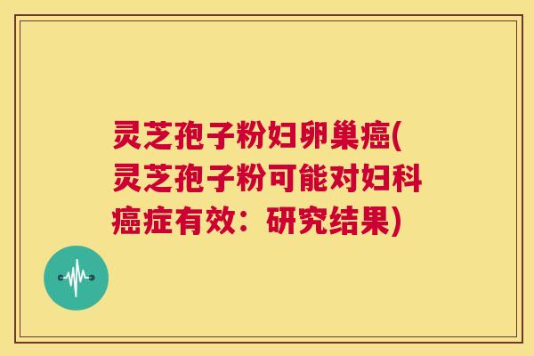 灵芝孢子粉妇卵巢癌(灵芝孢子粉可能对妇科癌症有效：研究结果)  第1张
