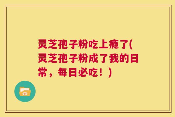 灵芝孢子粉吃上瘾了(灵芝孢子粉成了我的日常,每日必吃!) 第1张 灵芝孢子粉吃上瘾了(灵芝孢子粉成了我的日常,每日必吃!) 第1张