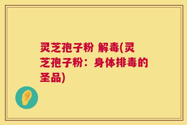 灵芝孢子粉 解毒(灵芝孢子粉：身体排毒的圣品)  第1张