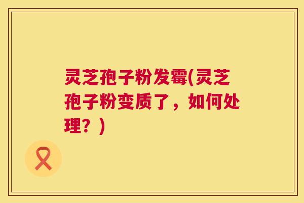 灵芝孢子粉发霉(灵芝孢子粉变质了,如何处理?) 第1张 灵芝孢子粉发霉(灵芝孢子粉变质了,如何处理?) 第1张
