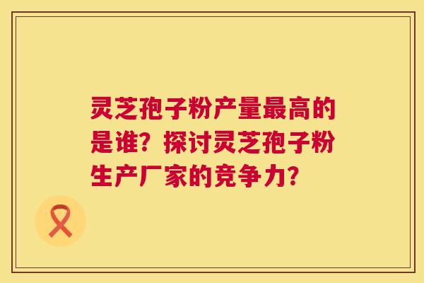 灵芝孢子粉产量最高的是谁?探讨灵芝孢子粉生产厂家的竞争力? 第1张 灵芝孢子粉产量最高的是谁?探讨灵芝孢子粉生产厂家的竞争力? 第1张