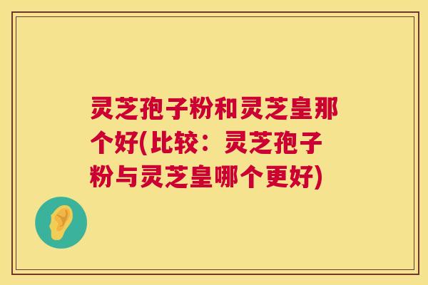 灵芝孢子粉和灵芝皇那个好(比较:灵芝孢子粉与灵芝皇哪个更好) 第1张 灵芝孢子粉和灵芝皇那个好(比较:灵芝孢子粉与灵芝皇哪个更好) 第1张