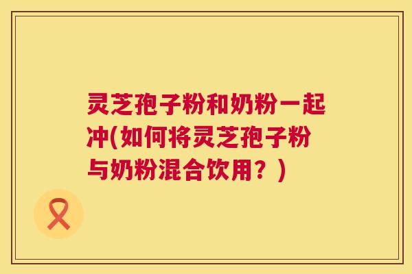 灵芝孢子粉和奶粉一起冲(如何将灵芝孢子粉与奶粉混合饮用?) 第1张 灵芝孢子粉和奶粉一起冲(如何将灵芝孢子粉与奶粉混合饮用?) 第1张