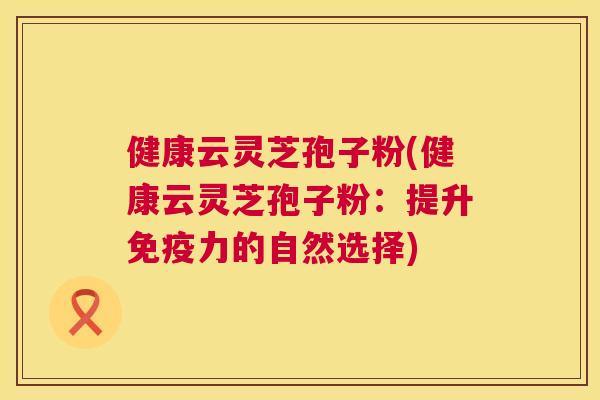 健康云灵芝孢子粉(健康云灵芝孢子粉:提升免疫力的自然选择) 第1张 健康云灵芝孢子粉(健康云灵芝孢子粉:提升免疫力的自然选择) 第1张