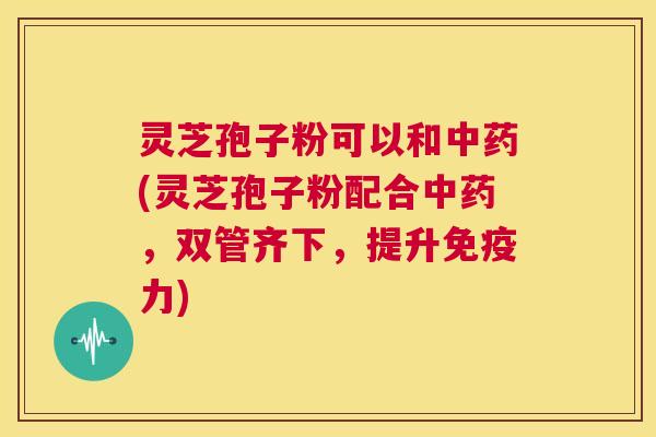 灵芝孢子粉可以和中药(灵芝孢子粉配合中药,双管齐下,提升免疫力) 第1张 灵芝孢子粉可以和中药(灵芝孢子粉配合中药,双管齐下,提升免疫力) 第1张