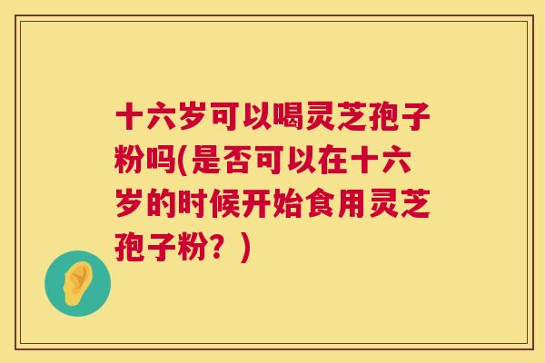 十六岁可以喝灵芝孢子粉吗(是否可以在十六岁的时候开始食用灵芝孢子粉?) 第1张 十六岁可以喝灵芝孢子粉吗(是否可以在十六岁的时候开始食用灵芝孢子粉?) 第1张