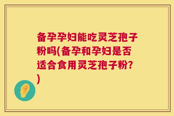 备孕孕妇能吃灵芝孢子粉吗(备孕和孕妇是否适合食用灵芝孢子粉?) 第1张 备孕孕妇能吃灵芝孢子粉吗(备孕和孕妇是否适合食用灵芝孢子粉?) 第1张