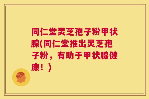 同仁堂灵芝孢子粉甲状腺(同仁堂推出灵芝孢子粉，有助于甲状腺健康！)  第1张