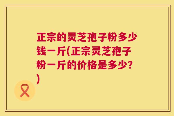 正宗的灵芝孢子粉多少钱一斤(正宗灵芝孢子粉一斤的价格是多少?) 第1张 正宗的灵芝孢子粉多少钱一斤(正宗灵芝孢子粉一斤的价格是多少?) 第1张