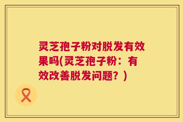 灵芝孢子粉对脱发有效果吗(灵芝孢子粉:有效改善脱发问题?) 第1张 灵芝孢子粉对脱发有效果吗(灵芝孢子粉:有效改善脱发问题?) 第1张