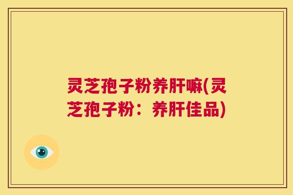灵芝孢子粉养肝嘛(灵芝孢子粉:养肝佳品) 第1张 灵芝孢子粉养肝嘛(灵芝孢子粉:养肝佳品) 第1张