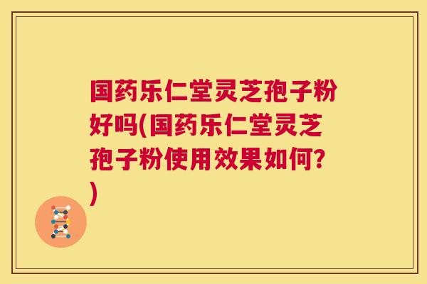 国药乐仁堂灵芝孢子粉好吗(国药乐仁堂灵芝孢子粉使用效果如何？)  第1张