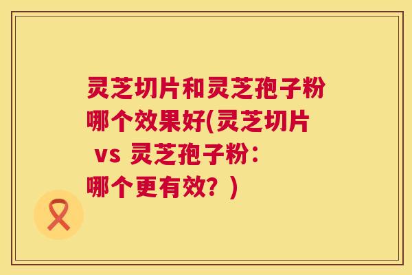 灵芝切片和灵芝孢子粉哪个效果好(灵芝切片 vs 灵芝孢子粉:哪个更有效?) 第1张 灵芝切片和灵芝孢子粉哪个效果好(灵芝切片 vs 灵芝孢子粉:哪个更有效?) 第1张