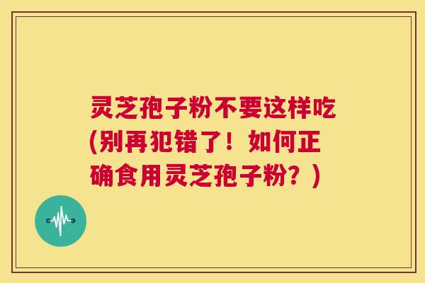 灵芝孢子粉不要这样吃(别再犯错了!如何正确食用灵芝孢子粉?) 第1张 灵芝孢子粉不要这样吃(别再犯错了!如何正确食用灵芝孢子粉?) 第1张