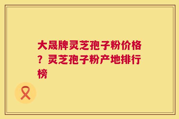 大晟牌灵芝孢子粉价格?灵芝孢子粉产地排行榜 第1张 大晟牌灵芝孢子粉价格?灵芝孢子粉产地排行榜 第1张