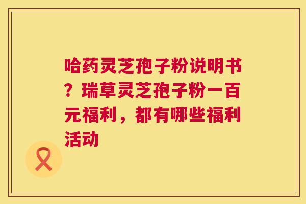 哈药灵芝孢子粉说明书?瑞草灵芝孢子粉一百元福利,都有哪些福利活动 第1张 哈药灵芝孢子粉说明书?瑞草灵芝孢子粉一百元福利,都有哪些福利活动 第1张