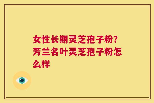女性长期灵芝孢子粉?芳兰名叶灵芝孢子粉怎么样 第1张 女性长期灵芝孢子粉?芳兰名叶灵芝孢子粉怎么样 第1张