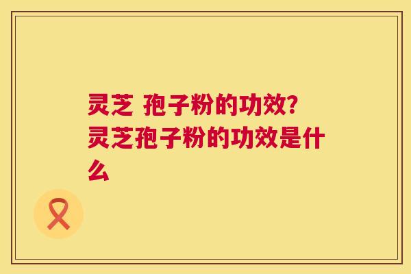 灵芝 孢子粉的功效?灵芝孢子粉的功效是什么 第1张 灵芝 孢子粉的功效?灵芝孢子粉的功效是什么 第1张