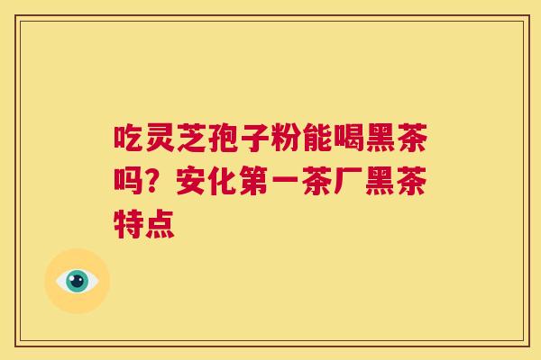 吃灵芝孢子粉能喝黑茶吗？安化第一茶厂黑茶特点  第1张