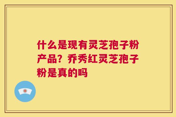 什么是现有灵芝孢子粉产品？乔秀红灵芝孢子粉是真的吗  第1张