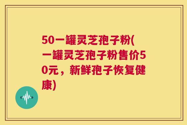 50一罐灵芝孢子粉(一罐灵芝孢子粉售价50元,新鲜孢子恢复健康) 第1张 50一罐灵芝孢子粉(一罐灵芝孢子粉售价50元,新鲜孢子恢复健康) 第1张