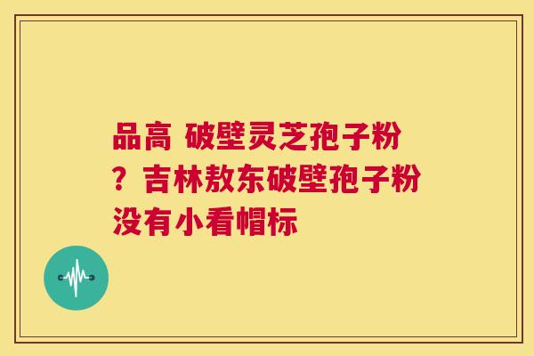 品高 破壁灵芝孢子粉?吉林敖东破壁孢子粉没有小看帽标 第1张 品高 破壁灵芝孢子粉?吉林敖东破壁孢子粉没有小看帽标 第1张