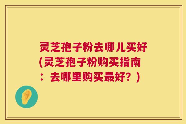 灵芝孢子粉去哪儿买好(灵芝孢子粉购买指南:去哪里购买最好?) 第1张 灵芝孢子粉去哪儿买好(灵芝孢子粉购买指南:去哪里购买最好?) 第1张