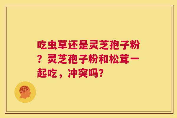 吃虫草还是灵芝孢子粉?灵芝孢子粉和松茸一起吃,冲突吗? 第1张 吃虫草还是灵芝孢子粉?灵芝孢子粉和松茸一起吃,冲突吗? 第1张