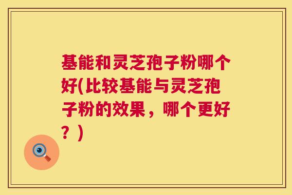 基能和灵芝孢子粉哪个好(比较基能与灵芝孢子粉的效果,哪个更好?) 第1张 基能和灵芝孢子粉哪个好(比较基能与灵芝孢子粉的效果,哪个更好?) 第1张