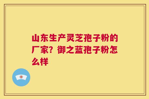 山东生产灵芝孢子粉的厂家？御之蓝孢子粉怎么样  第1张