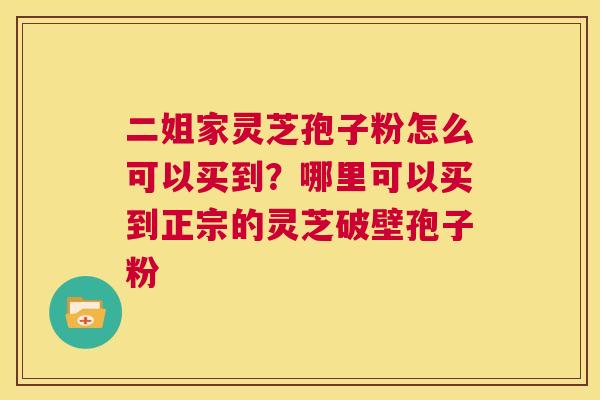 二姐家灵芝孢子粉怎么可以买到?哪里可以买到正宗的灵芝破壁孢子粉 第1张 二姐家灵芝孢子粉怎么可以买到?哪里可以买到正宗的灵芝破壁孢子粉 第1张