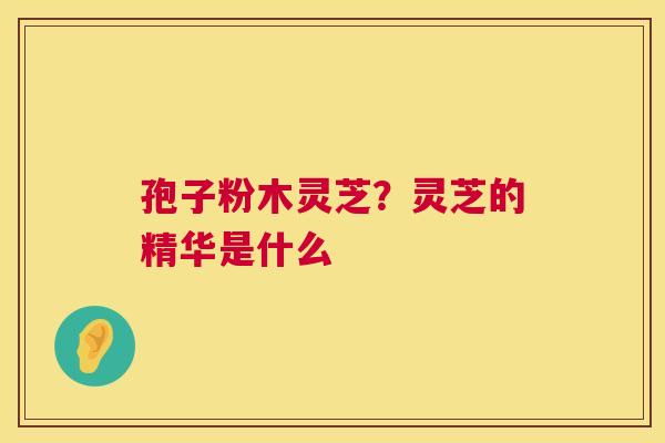 孢子粉木灵芝?灵芝的精华是什么 第1张 孢子粉木灵芝?灵芝的精华是什么 第1张