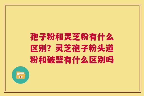 孢子粉和灵芝粉有什么区别？灵芝孢子粉头道粉和破壁有什么区别吗  第1张