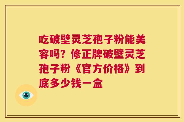 吃破壁灵芝孢子粉能美容吗？修正牌破壁灵芝孢子粉《官方价格》到底多少钱一盒  第1张