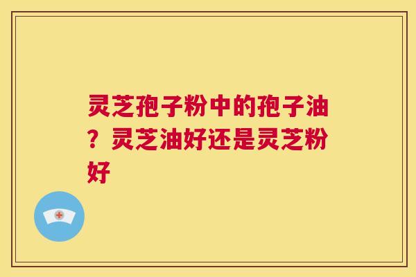灵芝孢子粉中的孢子油？灵芝油好还是灵芝粉好  第1张
