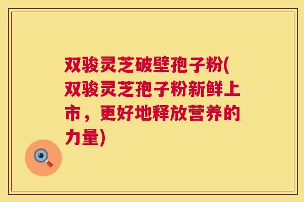 双骏灵芝破壁孢子粉(双骏灵芝孢子粉新鲜上市,更好地释放营养的力量) 第1张 双骏灵芝破壁孢子粉(双骏灵芝孢子粉新鲜上市,更好地释放营养的力量) 第1张