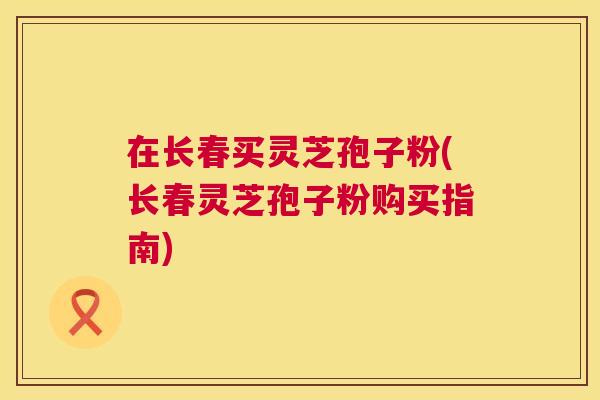 在长春买灵芝孢子粉(长春灵芝孢子粉购买指南) 第1张 在长春买灵芝孢子粉(长春灵芝孢子粉购买指南) 第1张