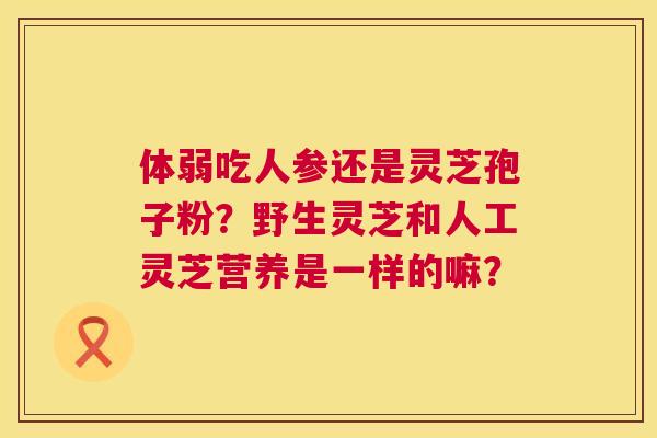 体弱吃人参还是灵芝孢子粉？野生灵芝和人工灵芝营养是一样的嘛？  第1张