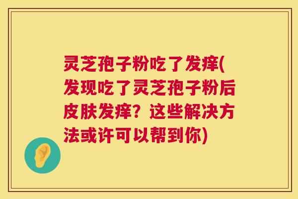 灵芝孢子粉吃了发痒(发现吃了灵芝孢子粉后皮肤发痒?这些解决方法或许可以帮到你) 第1张 灵芝孢子粉吃了发痒(发现吃了灵芝孢子粉后皮肤发痒?这些解决方法或许可以帮到你) 第1张