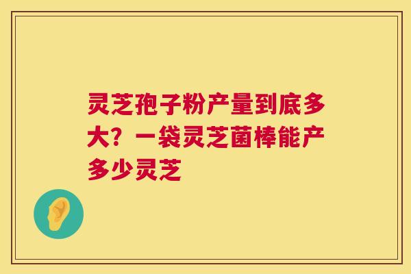 灵芝孢子粉产量到底多大?一袋灵芝菌棒能产多少灵芝 第1张 灵芝孢子粉产量到底多大?一袋灵芝菌棒能产多少灵芝 第1张