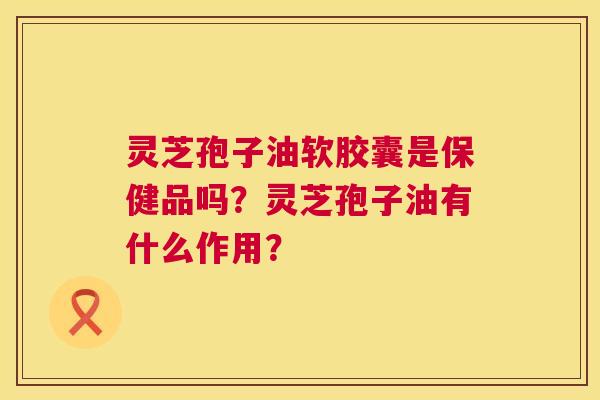 灵芝孢子油软胶囊是保健品吗?灵芝孢子油有什么作用? 第1张 灵芝孢子油软胶囊是保健品吗?灵芝孢子油有什么作用? 第1张