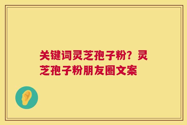 关键词灵芝孢子粉？灵芝孢子粉朋友圈文案  第1张