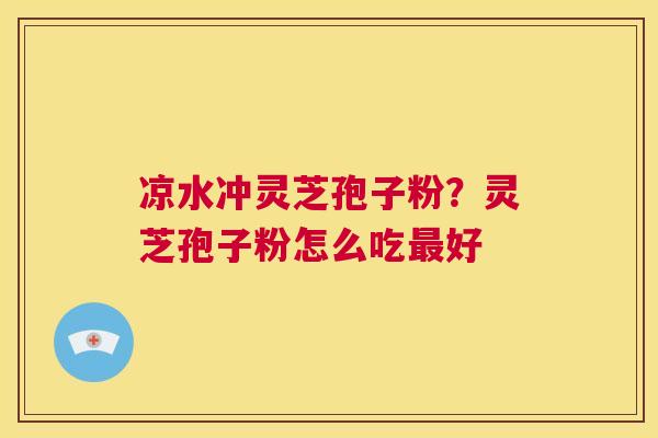 凉水冲灵芝孢子粉？灵芝孢子粉怎么吃最好  第1张
