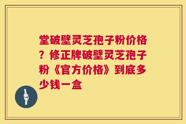 堂破壁灵芝孢子粉价格?修正牌破壁灵芝孢子粉《官方价格》到底多少钱一盒 第1张 堂破壁灵芝孢子粉价格?修正牌破壁灵芝孢子粉《官方价格》到底多少钱一盒 第1张