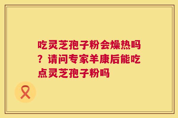 吃灵芝孢子粉会燥热吗?请问专家羊康后能吃点灵芝孢子粉吗 第1张 吃灵芝孢子粉会燥热吗?请问专家羊康后能吃点灵芝孢子粉吗 第1张