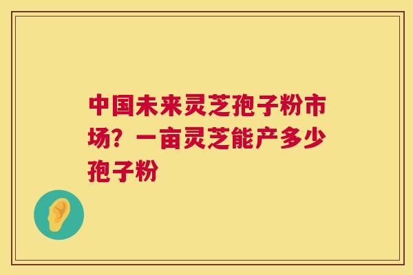 中国未来灵芝孢子粉市场?一亩灵芝能产多少孢子粉 第1张 中国未来灵芝孢子粉市场?一亩灵芝能产多少孢子粉 第1张
